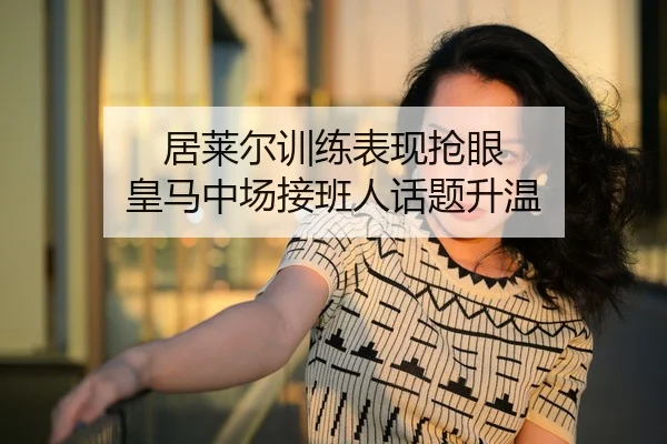居莱尔训练表现抢眼 皇马中场接班人话题升温